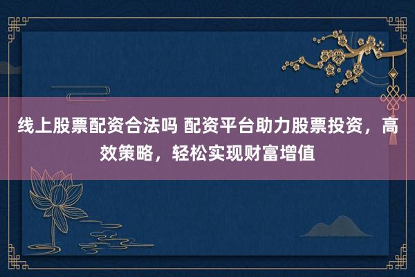 线上股票配资合法吗 配资平台助力股票投资，高效策略，轻松实现财富增值