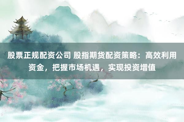 股票正规配资公司 股指期货配资策略：高效利用资金，把握市场机遇，实现投资增值