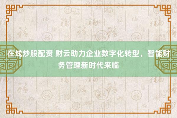 在线炒股配资 财云助力企业数字化转型，智能财务管理新时代来临