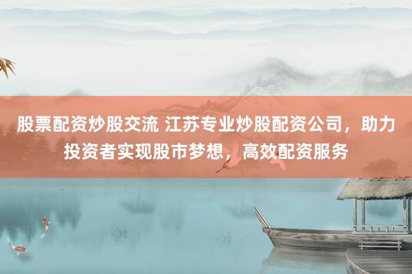 股票配资炒股交流 江苏专业炒股配资公司，助力投资者实现股市梦想，高效配资服务