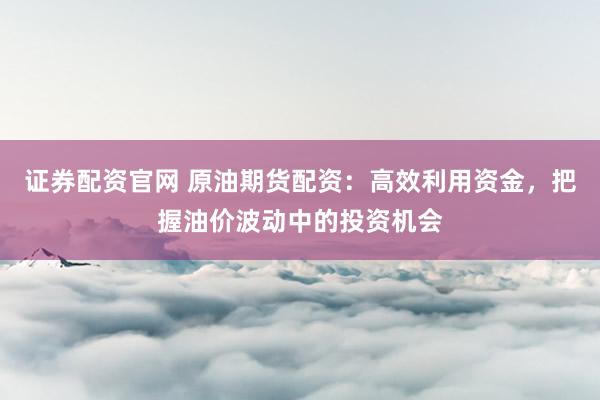 证券配资官网 原油期货配资：高效利用资金，把握油价波动中的投资机会