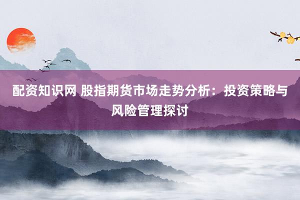 配资知识网 股指期货市场走势分析：投资策略与风险管理探讨