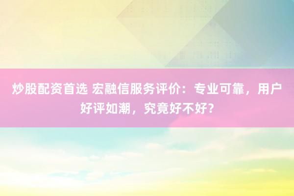 炒股配资首选 宏融信服务评价：专业可靠，用户好评如潮，究竟好不好？