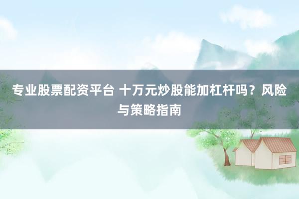 专业股票配资平台 十万元炒股能加杠杆吗？风险与策略指南