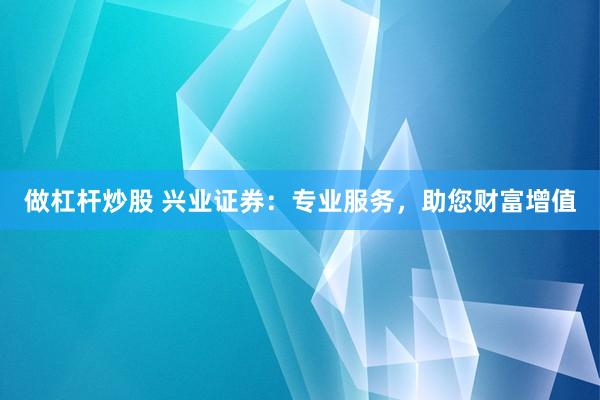 做杠杆炒股 兴业证券：专业服务，助您财富增值