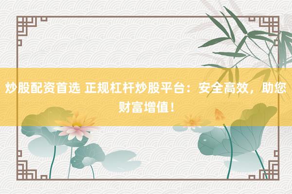 炒股配资首选 正规杠杆炒股平台：安全高效，助您财富增值！