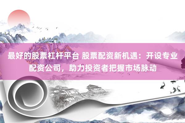 最好的股票杠杆平台 股票配资新机遇：开设专业配资公司，助力投资者把握市场脉动