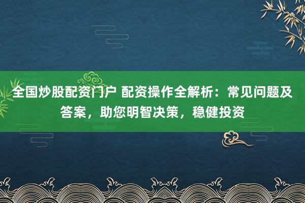 全国炒股配资门户 配资操作全解析：常见问题及答案，助您明智决策，稳健投资