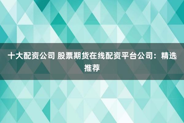 十大配资公司 股票期货在线配资平台公司：精选推荐