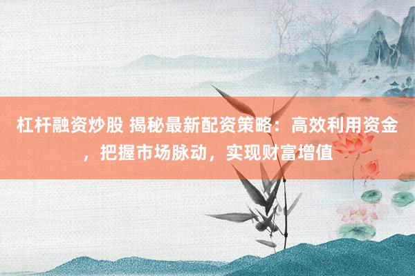 杠杆融资炒股 揭秘最新配资策略：高效利用资金，把握市场脉动，实现财富增值