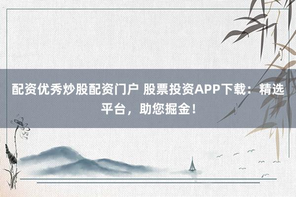 配资优秀炒股配资门户 股票投资APP下载：精选平台，助您掘金！