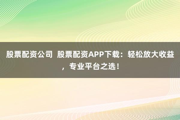 股票配资公司  股票配资APP下载：轻松放大收益，专业平台之选！