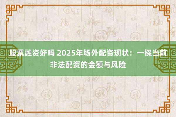 股票融资好吗 2025年场外配资现状：一探当前非法配资的金额与风险