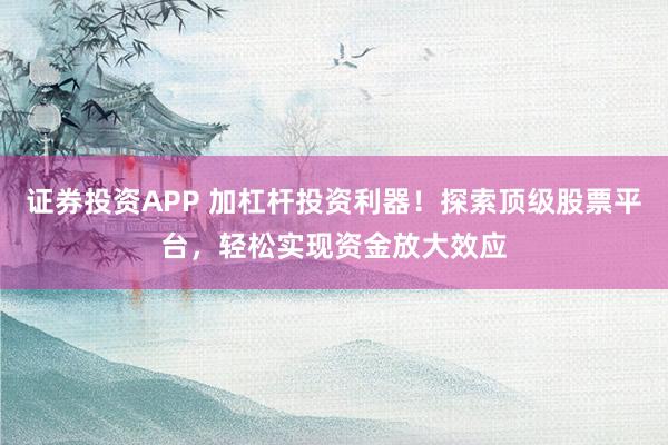 证券投资APP 加杠杆投资利器！探索顶级股票平台，轻松实现资金放大效应