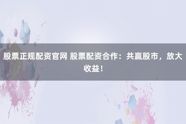 股票正规配资官网 股票配资合作：共赢股市，放大收益！