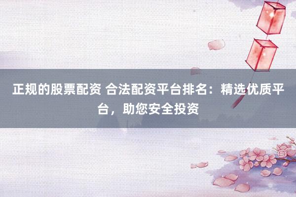 正规的股票配资 合法配资平台排名：精选优质平台，助您安全投资