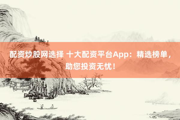 配资炒股网选择 十大配资平台App：精选榜单，助您投资无忧！