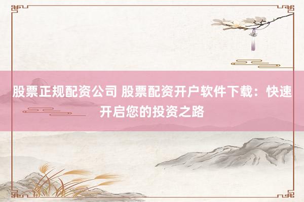 股票正规配资公司 股票配资开户软件下载：快速开启您的投资之路