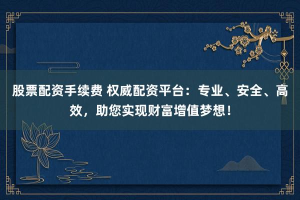 股票配资手续费 权威配资平台：专业、安全、高效，助您实现财富增值梦想！
