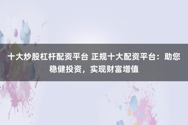 十大炒股杠杆配资平台 正规十大配资平台：助您稳健投资，实现财富增值