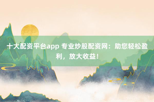 十大配资平台app 专业炒股配资网：助您轻松盈利，放大收益！