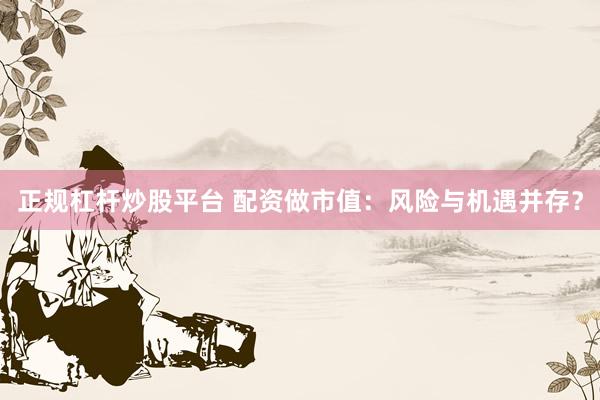 正规杠杆炒股平台 配资做市值：风险与机遇并存？