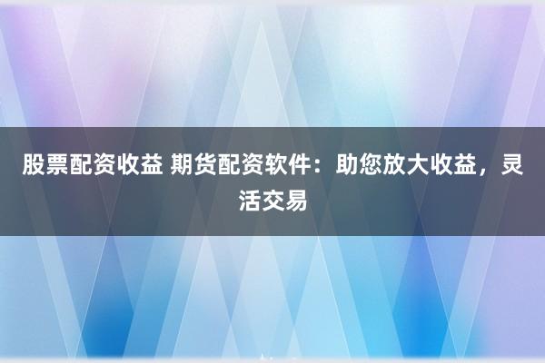 股票配资收益 期货配资软件：助您放大收益，灵活交易