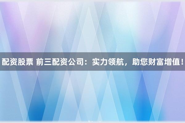 配资股票 前三配资公司：实力领航，助您财富增值！