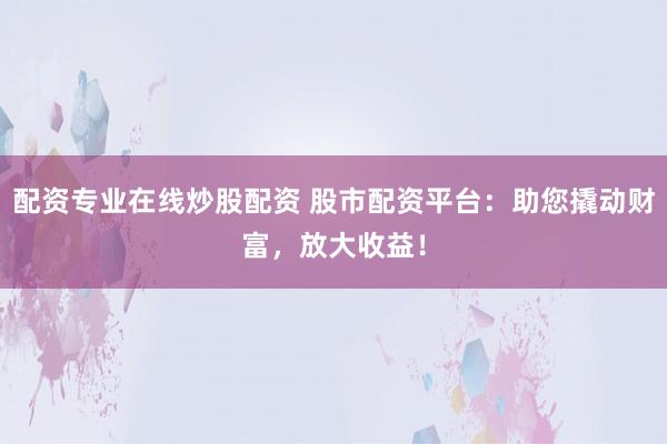 配资专业在线炒股配资 股市配资平台：助您撬动财富，放大收益！