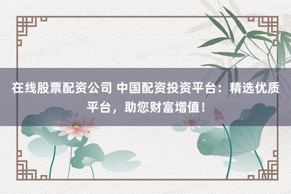 在线股票配资公司 中国配资投资平台：精选优质平台，助您财富增值！