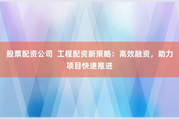 股票配资公司  工程配资新策略：高效融资，助力项目快速推进