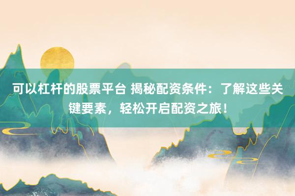 可以杠杆的股票平台 揭秘配资条件：了解这些关键要素，轻松开启配资之旅！