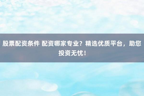 股票配资条件 配资哪家专业？精选优质平台，助您投资无忧！