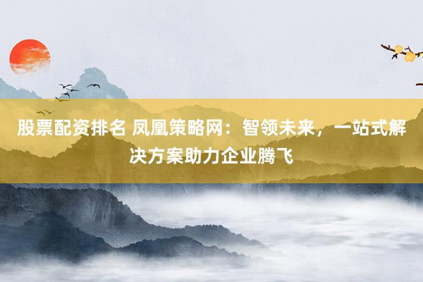 股票配资排名 凤凰策略网：智领未来，一站式解决方案助力企业腾飞