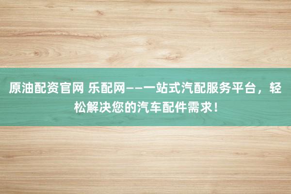 原油配资官网 乐配网——一站式汽配服务平台，轻松解决您的汽车配件需求！