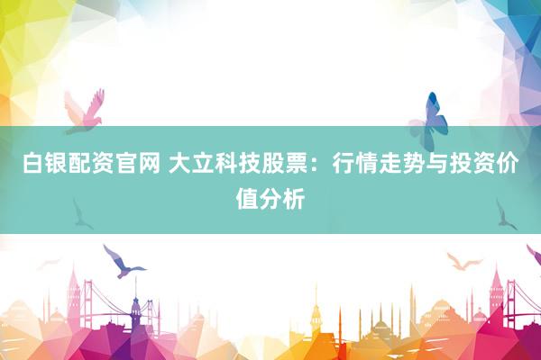 白银配资官网 大立科技股票：行情走势与投资价值分析