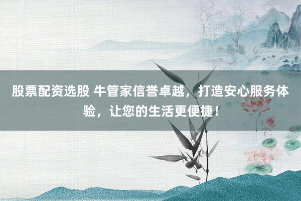 股票配资选股 牛管家信誉卓越，打造安心服务体验，让您的生活更便捷！