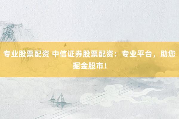 专业股票配资 中信证券股票配资：专业平台，助您掘金股市！
