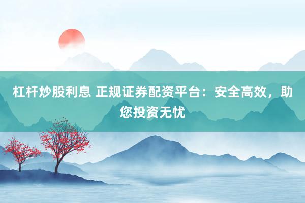 杠杆炒股利息 正规证券配资平台：安全高效，助您投资无忧