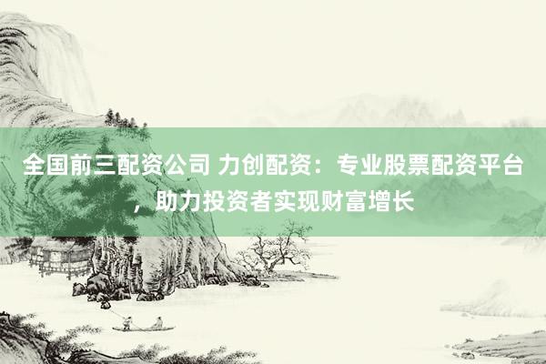 全国前三配资公司 力创配资：专业股票配资平台，助力投资者实现财富增长