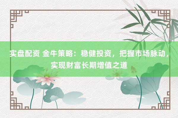 实盘配资 金牛策略：稳健投资，把握市场脉动，实现财富长期增值之道