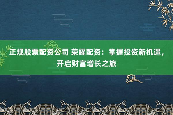 正规股票配资公司 荣耀配资：掌握投资新机遇，开启财富增长之旅