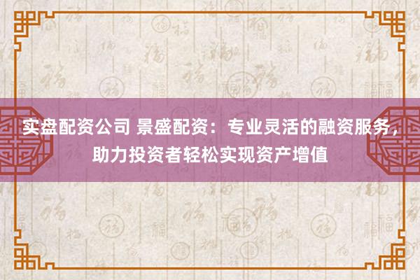实盘配资公司 景盛配资：专业灵活的融资服务，助力投资者轻松实现资产增值