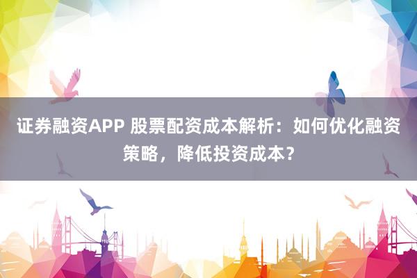 证券融资APP 股票配资成本解析：如何优化融资策略，降低投资成本？