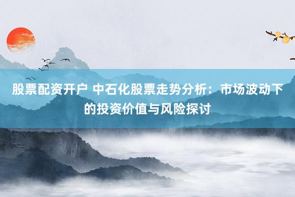 股票配资开户 中石化股票走势分析：市场波动下的投资价值与风险探讨