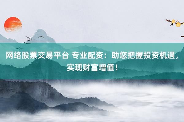 网络股票交易平台 专业配资：助您把握投资机遇，实现财富增值！