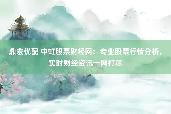 鼎宏优配 中虹股票财经网：专业股票行情分析，实时财经资讯一网打尽