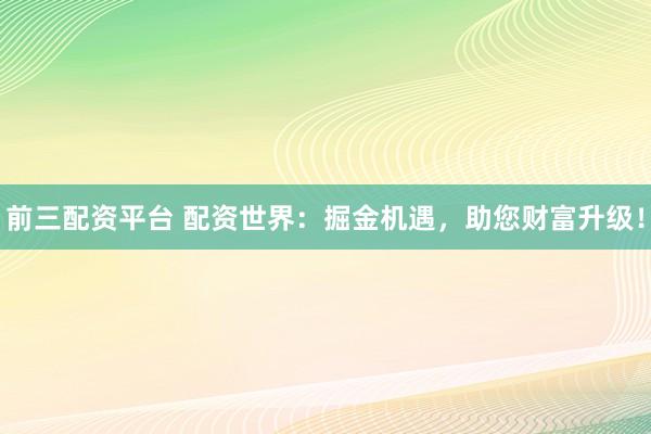 前三配资平台 配资世界：掘金机遇，助您财富升级！