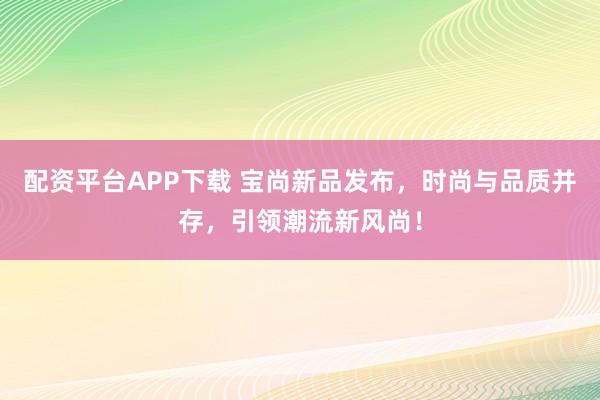 配资平台APP下载 宝尚新品发布，时尚与品质并存，引领潮流新风尚！
