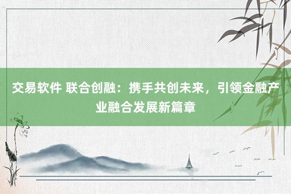 交易软件 联合创融：携手共创未来，引领金融产业融合发展新篇章